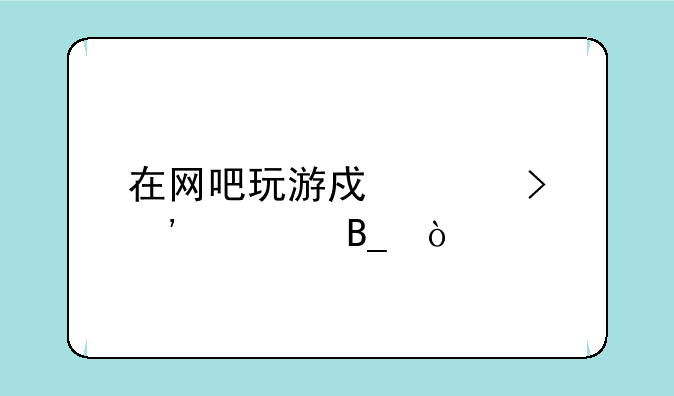 在网吧玩游戏账号安全吗？