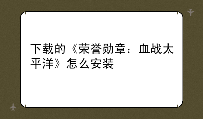 下载的《荣誉勋章：血战太平洋》怎么安装