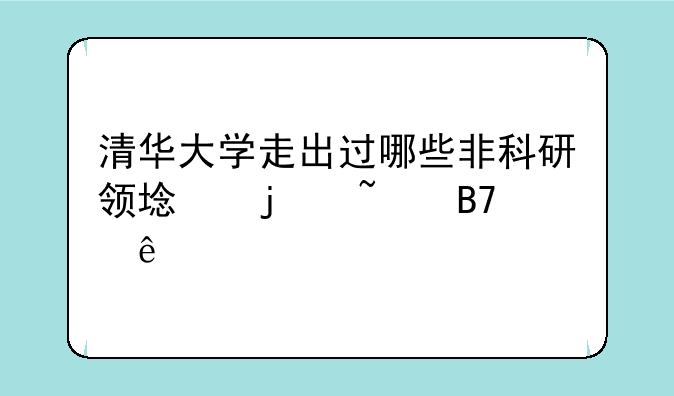 清华大学走出过哪些非科研领域的知名人物？