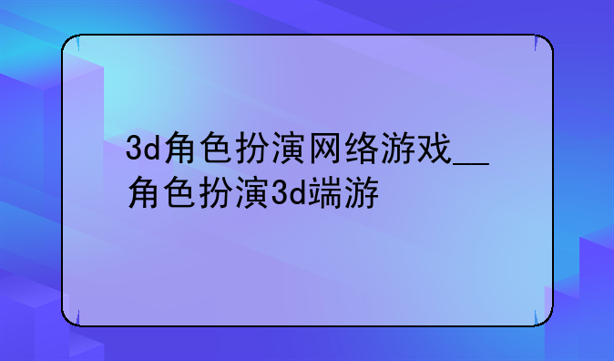 3d角色扮演网络游戏__角色扮演3d端游