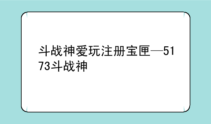 斗战神爱玩注册宝匣—5173斗战神