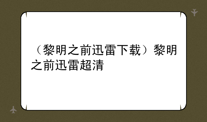 （黎明之前迅雷下载）黎明之前迅雷超清